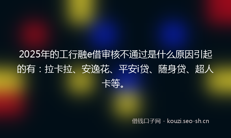 2025年的工行融e借审核不通过是什么原因引起的有：拉卡拉、安逸花、平安i贷、随身贷、超人卡等。