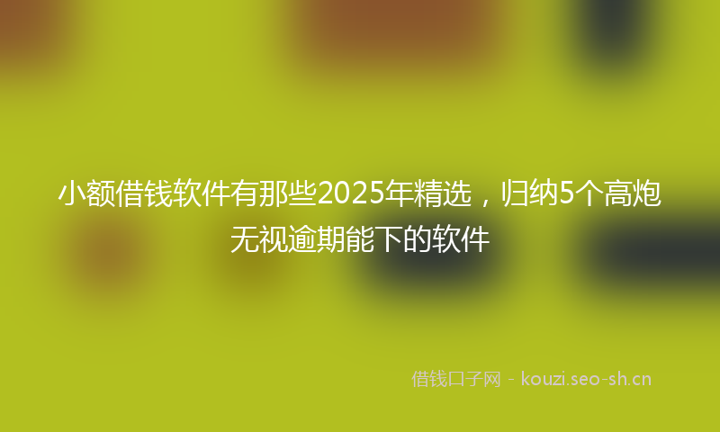 小额借钱软件有那些2025年精选，归纳5个高炮无视逾期能下的软件
