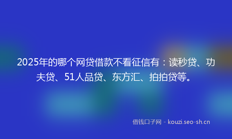 2025年的哪个网贷借款不看征信有：读秒贷、功夫贷、51人品贷、东方汇、拍拍贷等。