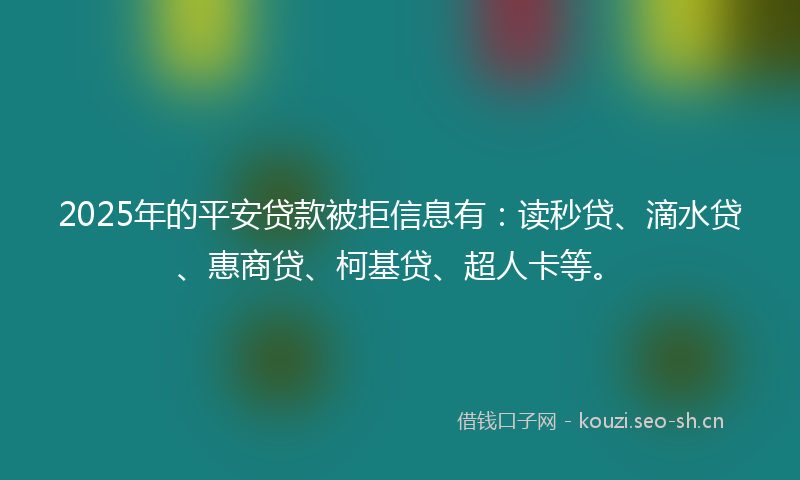 2025年的平安贷款被拒信息有：读秒贷、滴水贷、惠商贷、柯基贷、超人卡等。