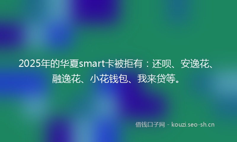 2025年的华夏smart卡被拒有：还呗、安逸花、融逸花、小花钱包、我来贷等。