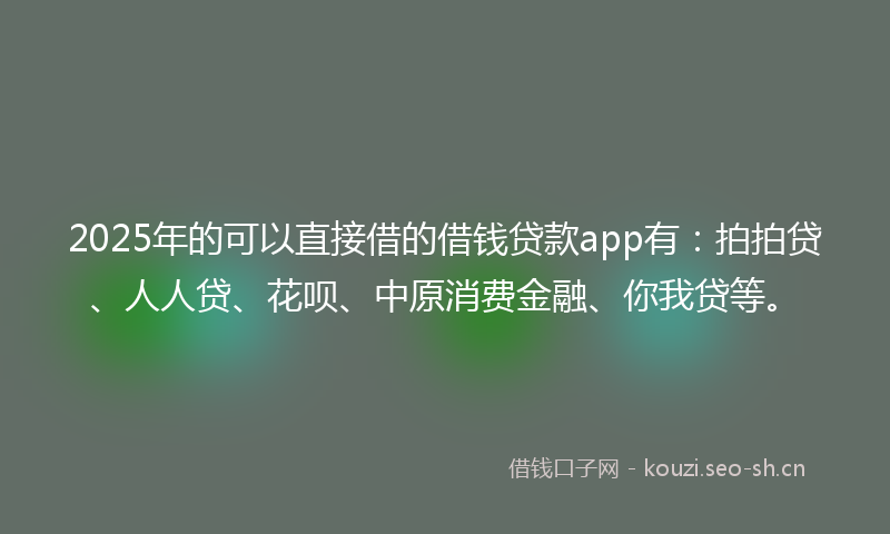 2025年的可以直接借的借钱贷款app有：拍拍贷、人人贷、花呗、中原消费金融、你我贷等。