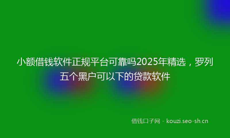 小额借钱软件正规平台可靠吗2025年精选，罗列五个黑户可以下的贷款软件