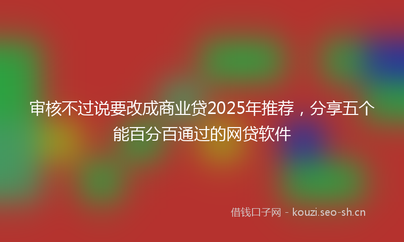 审核不过说要改成商业贷2025年推荐，分享五个能百分百通过的网贷软件