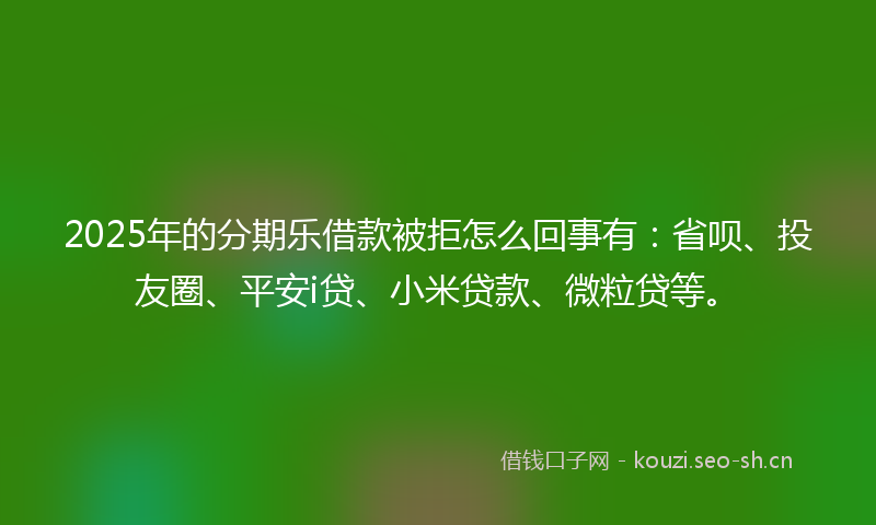 2025年的分期乐借款被拒怎么回事有：省呗、投友圈、平安i贷、小米贷款、微粒贷等。