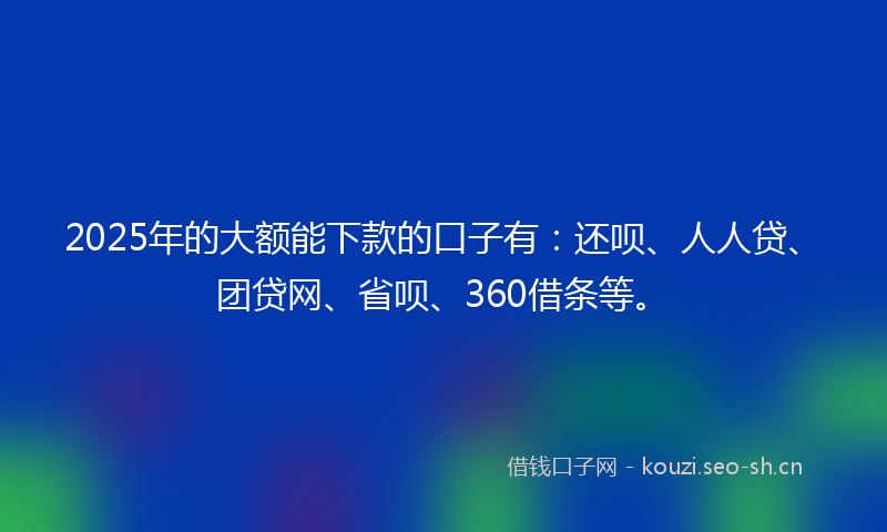 2025年的大额能下款的口子有：还呗、人人贷、团贷网、省呗、360借条等。