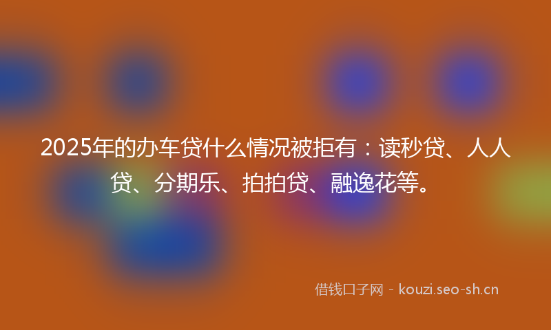 2025年的办车贷什么情况被拒有：读秒贷、人人贷、分期乐、拍拍贷、融逸花等。