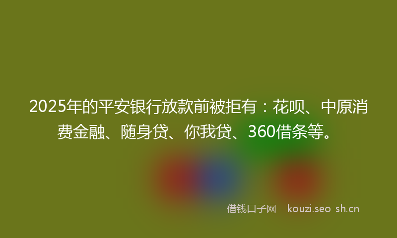 2025年的平安银行放款前被拒有：花呗、中原消费金融、随身贷、你我贷、360借条等。