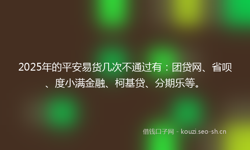 2025年的平安易货几次不通过有：团贷网、省呗、度小满金融、柯基贷、分期乐等。