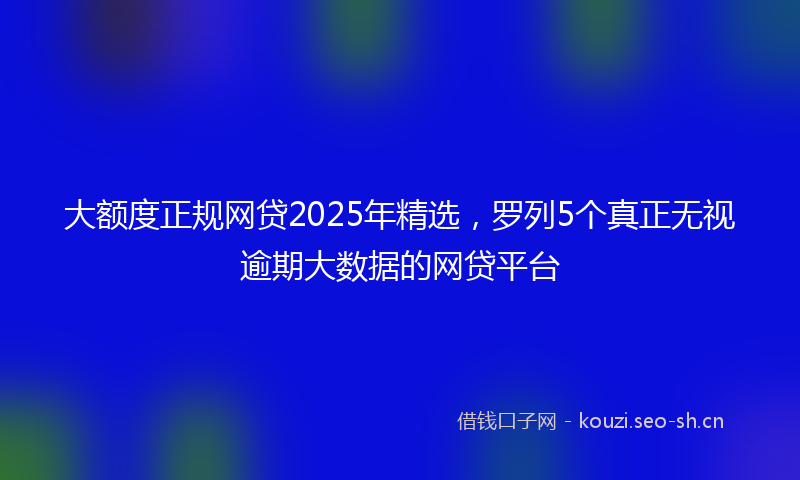 大额度正规网贷2025年精选，罗列5个真正无视逾期大数据的网贷平台