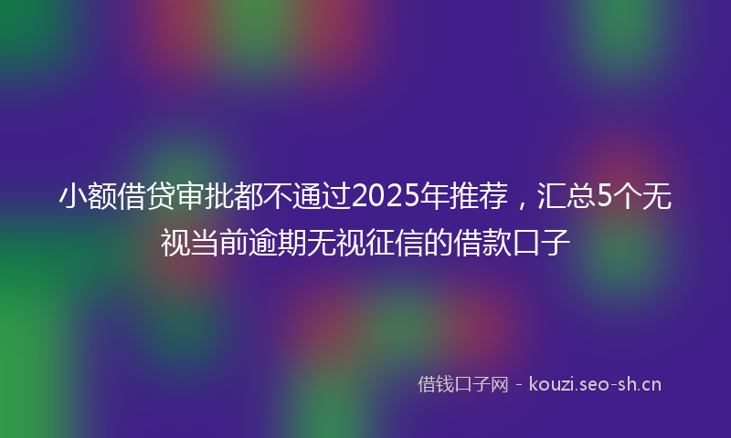 小额借贷审批都不通过2025年推荐，汇总5个无视当前逾期无视征信的借款口子