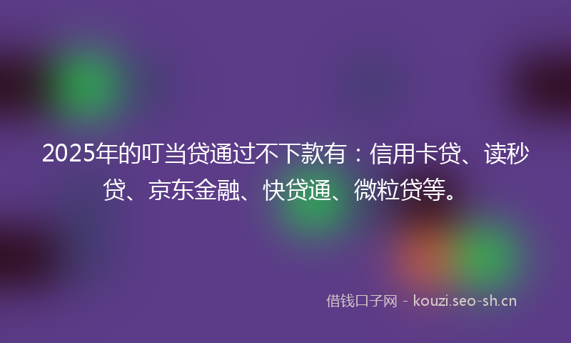 2025年的叮当贷通过不下款有：信用卡贷、读秒贷、京东金融、快贷通、微粒贷等。