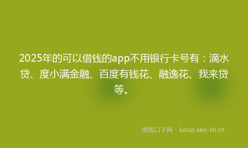2025年的可以借钱的app不用银行卡号有：滴水贷、度小满金融、百度有钱花、融逸花、我来贷等。