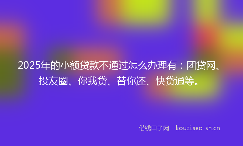 2025年的小额贷款不通过怎么办理有：团贷网、投友圈、你我贷、替你还、快贷通等。