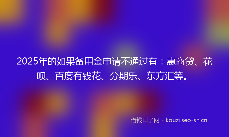 2025年的如果备用金申请不通过有：惠商贷、花呗、百度有钱花、分期乐、东方汇等。