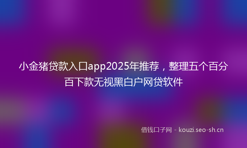 小金猪贷款入口app2025年推荐，整理五个百分百下款无视黑白户网贷软件