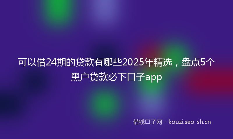 可以借24期的贷款有哪些2025年精选，盘点5个黑户贷款必下口子app