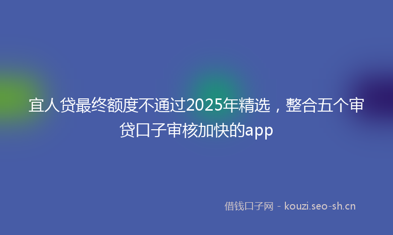 宜人贷最终额度不通过2025年精选，整合五个审贷口子审核加快的app