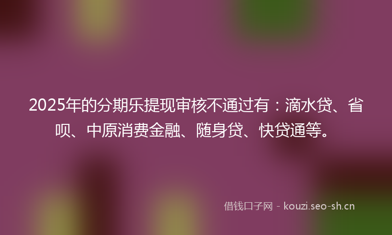 2025年的分期乐提现审核不通过有：滴水贷、省呗、中原消费金融、随身贷、快贷通等。