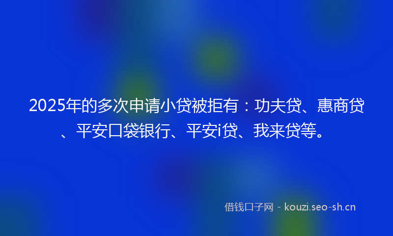 2025年的多次申请小贷被拒有：功夫贷、惠商贷、平安口袋银行、平安i贷、我来贷等。