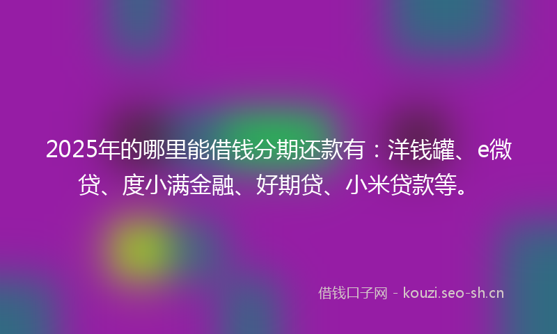 2025年的哪里能借钱分期还款有：洋钱罐、e微贷、度小满金融、好期贷、小米贷款等。