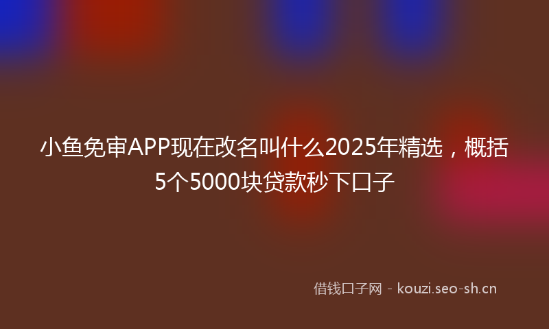 小鱼免审APP现在改名叫什么2025年精选，概括5个5000块贷款秒下口子