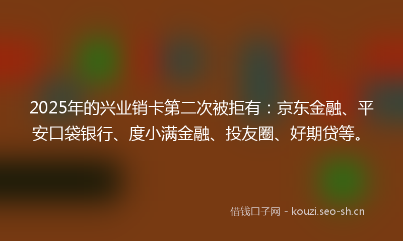 2025年的兴业销卡第二次被拒有：京东金融、平安口袋银行、度小满金融、投友圈、好期贷等。