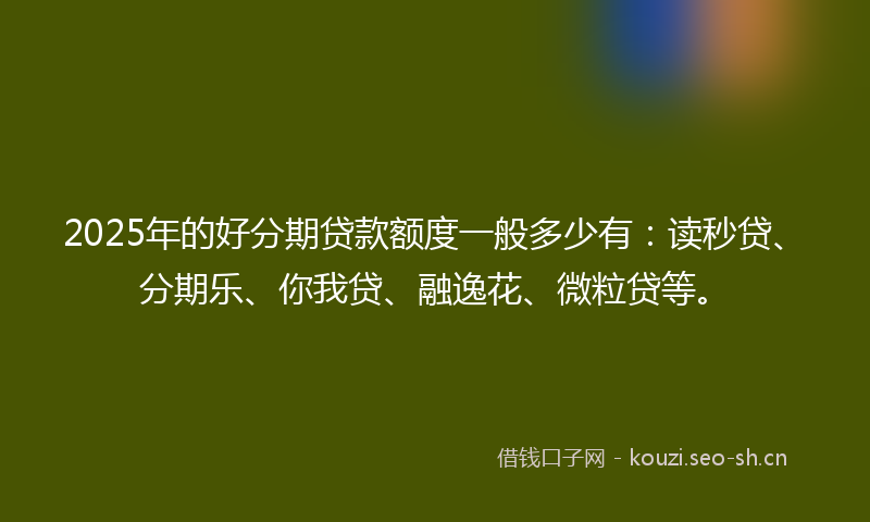 2025年的好分期贷款额度一般多少有：读秒贷、分期乐、你我贷、融逸花、微粒贷等。
