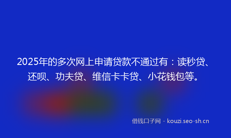 2025年的多次网上申请贷款不通过有：读秒贷、还呗、功夫贷、维信卡卡贷、小花钱包等。