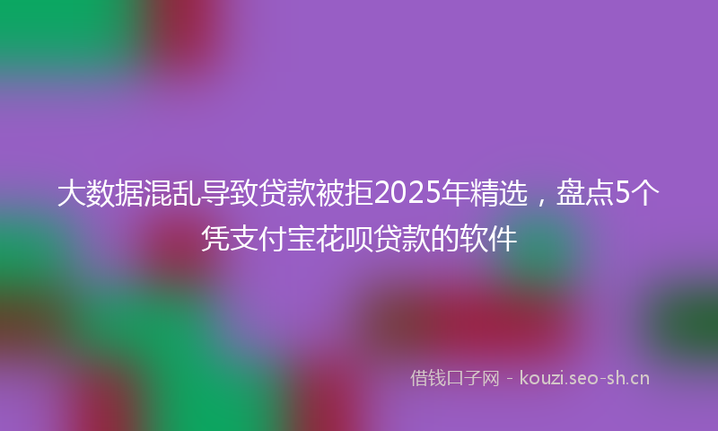 大数据混乱导致贷款被拒2025年精选，盘点5个凭支付宝花呗贷款的软件