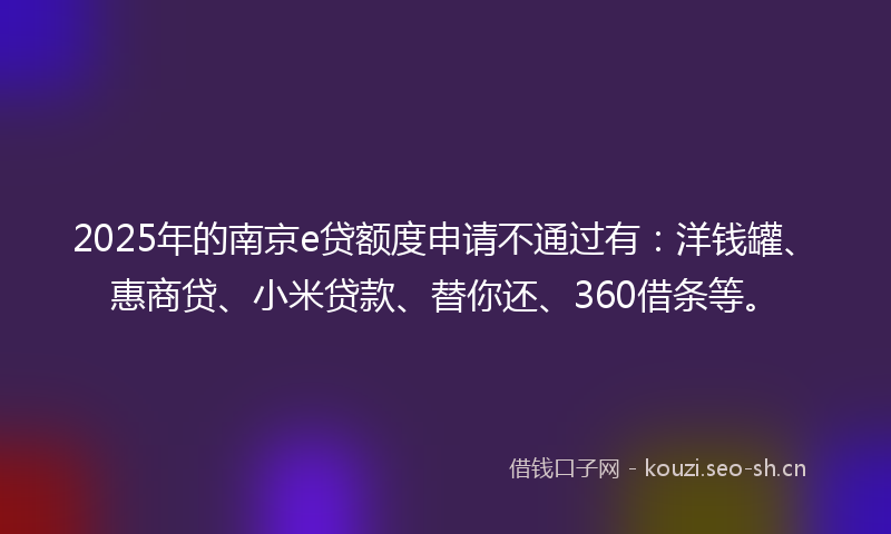 2025年的南京e贷额度申请不通过有：洋钱罐、惠商贷、小米贷款、替你还、360借条等。