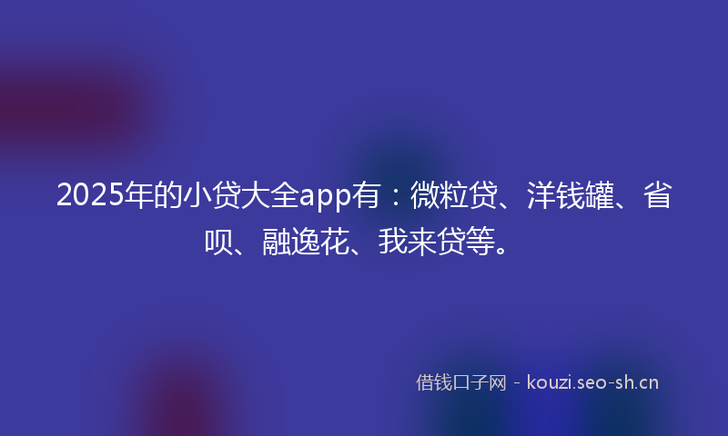 2025年的小贷大全app有：微粒贷、洋钱罐、省呗、融逸花、我来贷等。