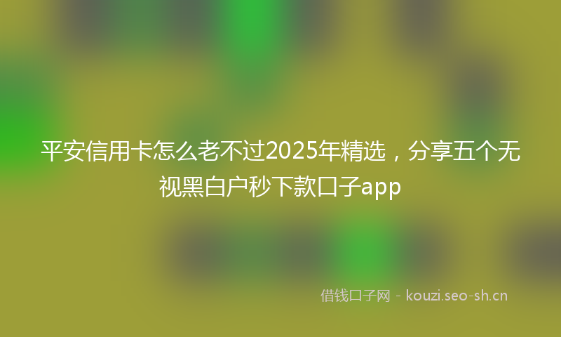 平安信用卡怎么老不过2025年精选，分享五个无视黑白户秒下款口子app