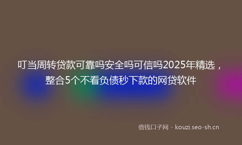 叮当周转贷款可靠吗安全吗可信吗2025年精选，整合5个不看负债秒下款的网贷软件
