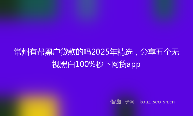 常州有帮黑户贷款的吗2025年精选,分享五个无视黑白100%秒下网贷app