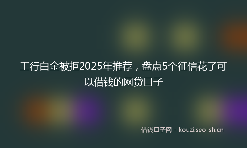 工行白金被拒2025年推荐，盘点5个征信花了可以借钱的网贷口子