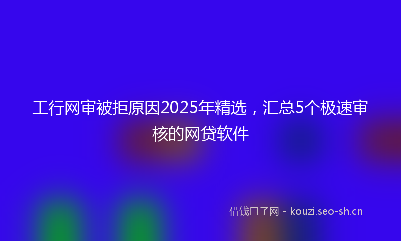 工行网审被拒原因2025年精选，汇总5个极速审核的网贷软件