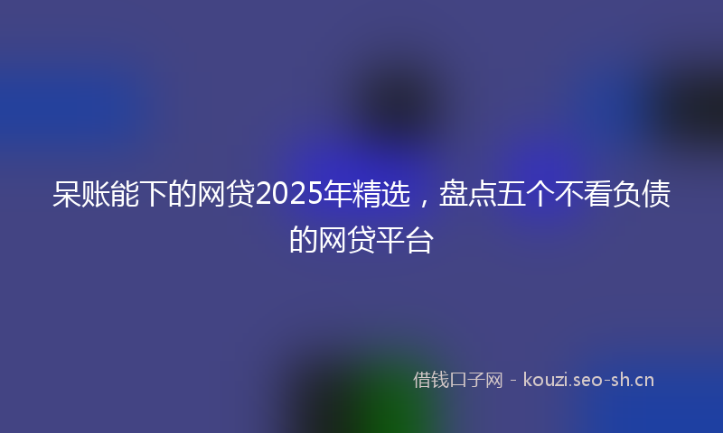 呆账能下的网贷2025年精选，盘点五个不看负债的网贷平台