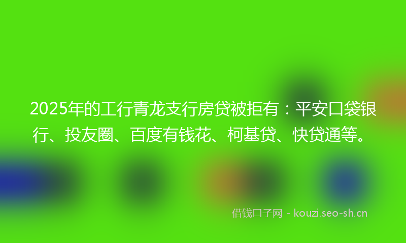 2025年的工行青龙支行房贷被拒有：平安口袋银行、投友圈、百度有钱花、柯基贷、快贷通等。