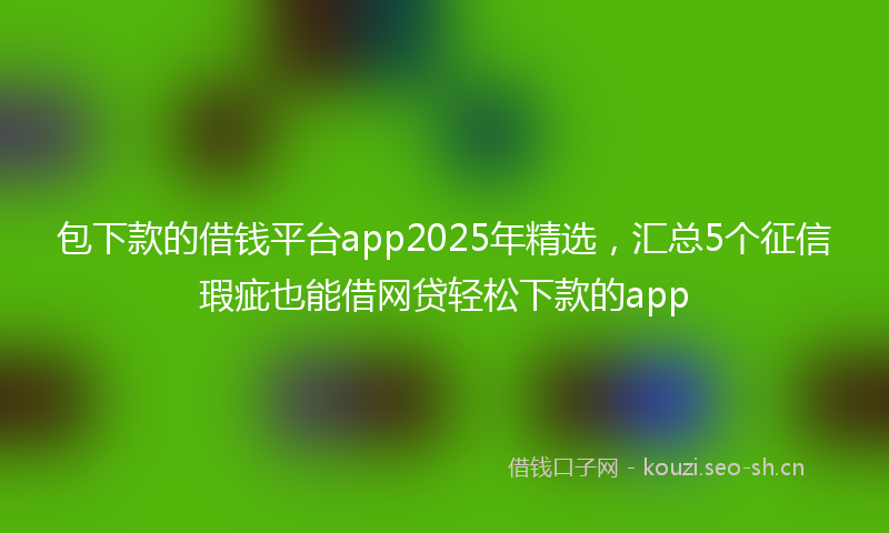 包下款的借钱平台app2025年精选，汇总5个征信瑕疵也能借网贷轻松下款的app