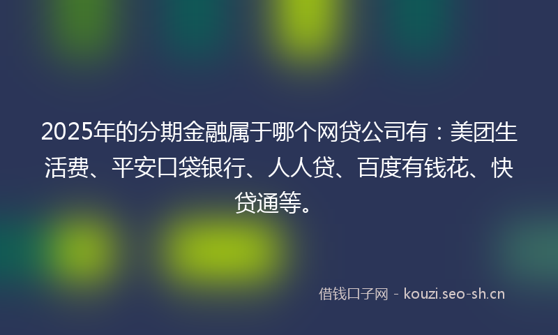 2025年的分期金融属于哪个网贷公司有：美团生活费、平安口袋银行、人人贷、百度有钱花、快贷通等。