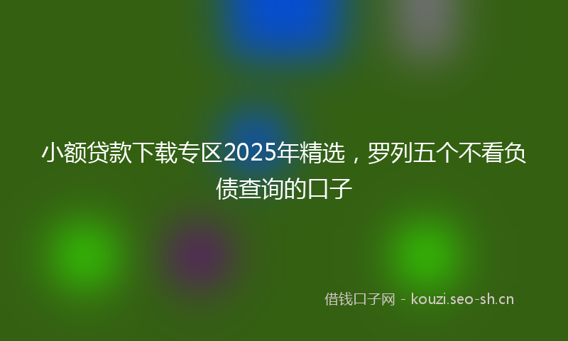 小额贷款下载专区2025年精选，罗列五个不看负债查询的口子