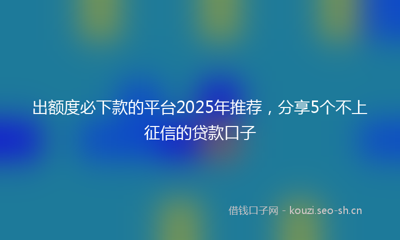 出额度必下款的平台2025年推荐，分享5个不上征信的贷款口子