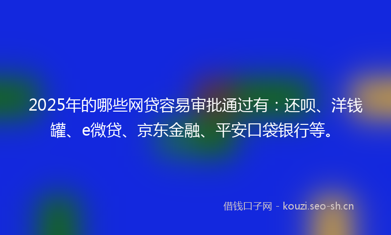 2025年的哪些网贷容易审批通过有：还呗、洋钱罐、e微贷、京东金融、平安口袋银行等。