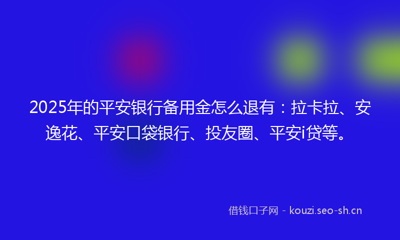 2025年的平安银行备用金怎么退有：拉卡拉、安逸花、平安口袋银行、投友圈、平安i贷等。