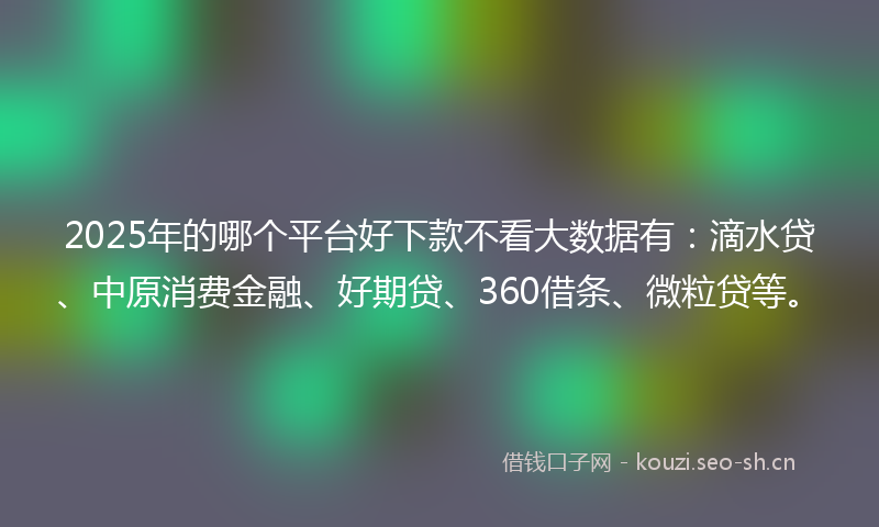 2025年的哪个平台好下款不看大数据有：滴水贷、中原消费金融、好期贷、360借条、微粒贷等。