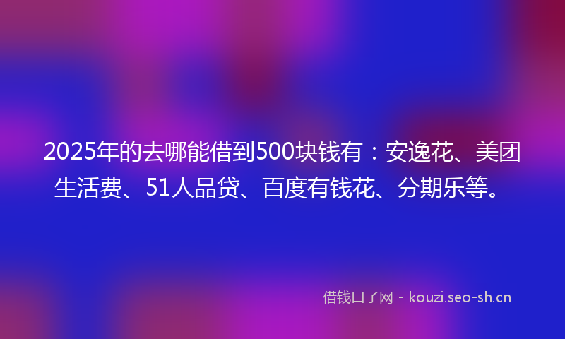 2025年的去哪能借到500块钱有：安逸花、美团生活费、51人品贷、百度有钱花、分期乐等。
