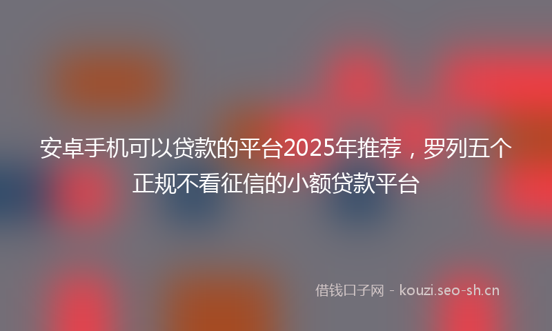 安卓手机可以贷款的平台2025年推荐，罗列五个正规不看征信的小额贷款平台
