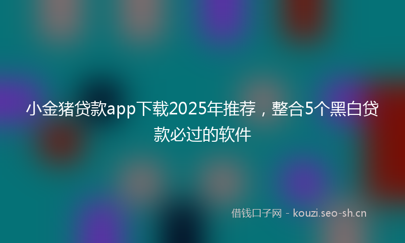 小金猪贷款app下载2025年推荐，整合5个黑白贷款必过的软件