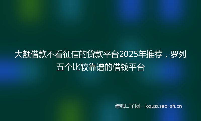 大额借款不看征信的贷款平台2025年推荐，罗列五个比较靠谱的借钱平台